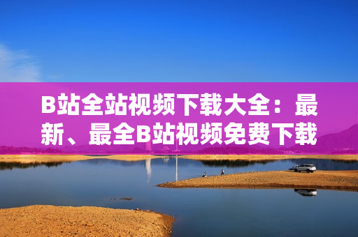 B站全站视频下载大全：最新、最全B站视频免费下载攻略分享