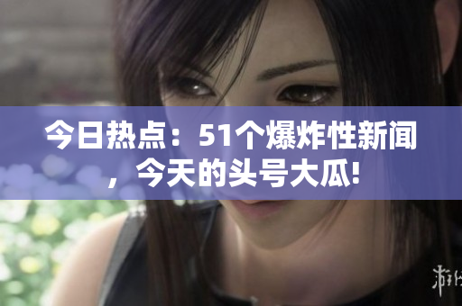 今日热点：51个爆炸性新闻，今天的头号大瓜!