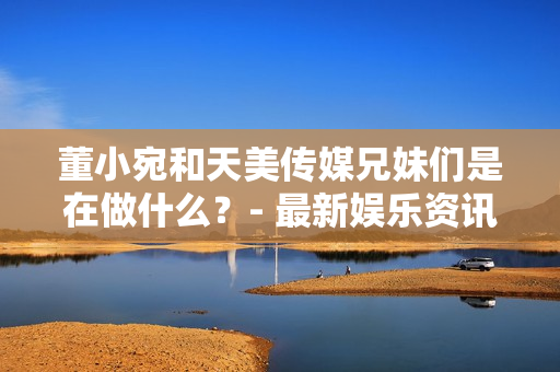 董小宛和天美传媒兄妹们是在做什么？- 最新娱乐资讯