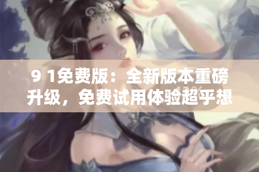 9 1免费版：全新版本重磅升级，免费试用体验超乎想象