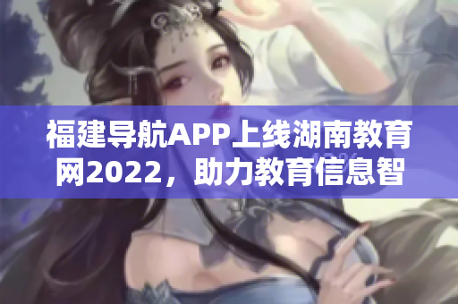 福建导航APP上线湖南教育网2022，助力教育信息智能化推广