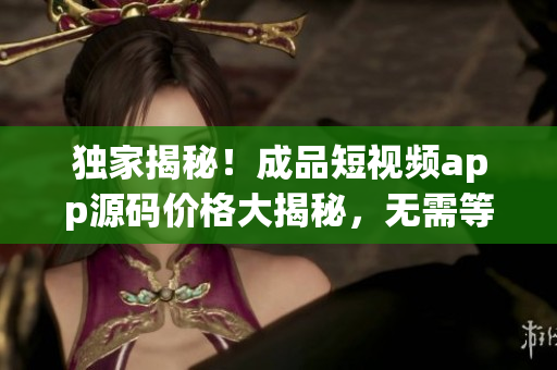 独家揭秘！成品短视频app源码价格大揭秘，无需等待！