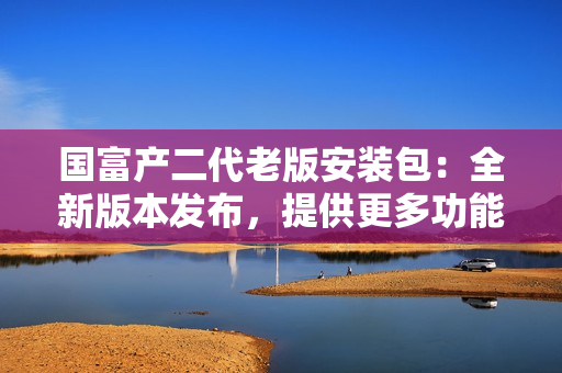国富产二代老版安装包：全新版本发布，提供更多功能和优化体验
