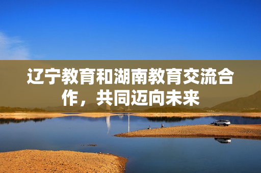 辽宁教育和湖南教育交流合作,共同迈向未来 辽宁教育和湖南教育交流合作,共同迈向未来