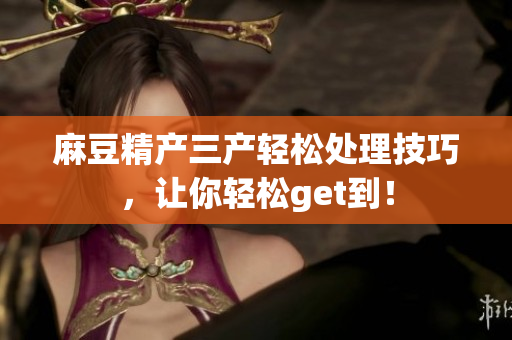 麻豆精产三产轻松处理技巧，让你轻松get到！