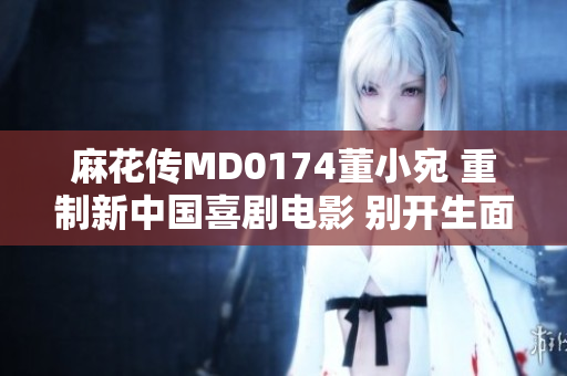 麻花传MD0174董小宛 重制新中国喜剧电影 别开生面 成为观众新宠