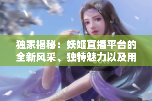 独家揭秘：妖姬直播平台的全新风采、独特魅力以及用户体验大揭秘