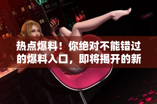 热点爆料！你绝对不能错过的爆料入口，即将揭开的新一轮重大爆料！