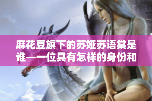 麻花豆旗下的苏娅苏语棠是谁—一位具有怎样的身份和成就？