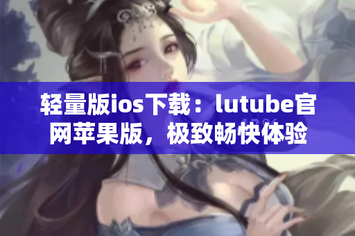 轻量版ios下载：lutube官网苹果版，极致畅快体验