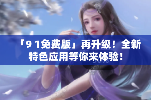 「9 1免费版」再升级！全新特色应用等你来体验！