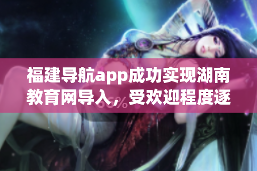 福建导航app成功实现湖南教育网导入，受欢迎程度逐渐提升