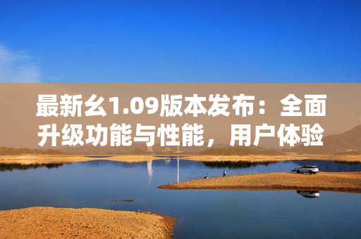 最新幺1.09版本发布：全面升级功能与性能，用户体验再度升级