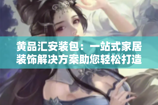 黄品汇安装包：一站式家居装饰解决方案助您轻松打造理想家居
