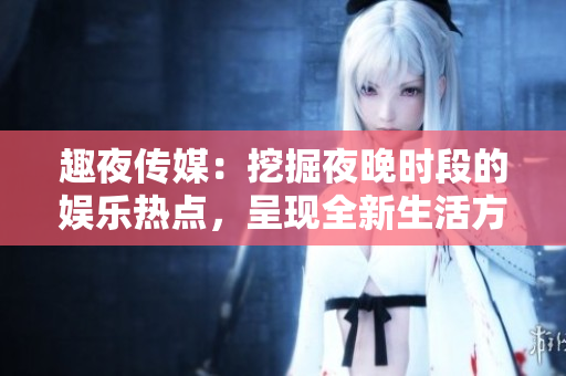 趣夜传媒：挖掘夜晚时段的娱乐热点，呈现全新生活方式