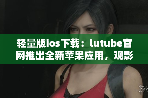 轻量版ios下载：lutube官网推出全新苹果应用，观影体验更便捷