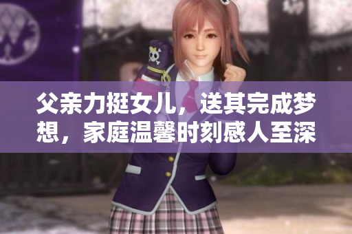 父亲力挺女儿，送其完成梦想，家庭温馨时刻感人至深