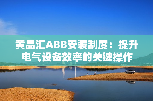 黄品汇ABB安装制度：提升电气设备效率的关键操作