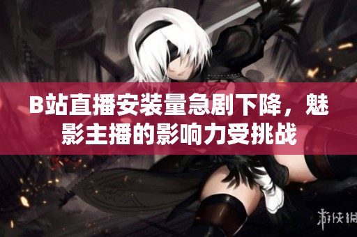 B站直播安装量急剧下降，魅影主播的影响力受挑战