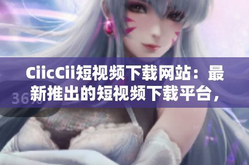 CiicCii短视频下载网站：最新推出的短视频下载平台，轻松获取热门短视频资源