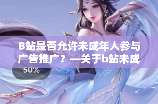 B站是否允许未成年人参与广告推广？—关于b站未成年人参与广告的政策详解
