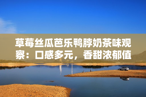 草莓丝瓜芭乐鸭脖奶茶味观察：口感多元，香甜浓郁值得尝试