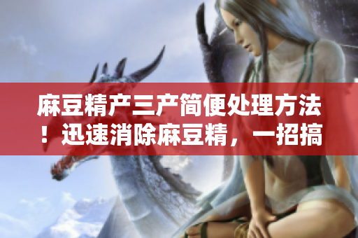 麻豆精产三产简便处理方法！迅速消除麻豆精，一招搞定