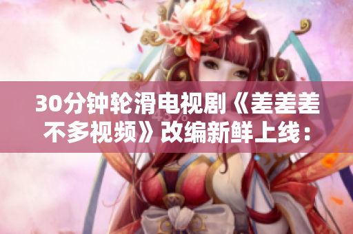 30分钟轮滑电视剧《差差差不多视频》改编新鲜上线：魔幻轮滑魅力引爆屏幕