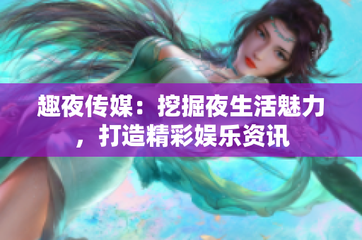 趣夜传媒：挖掘夜生活魅力，打造精彩娱乐资讯