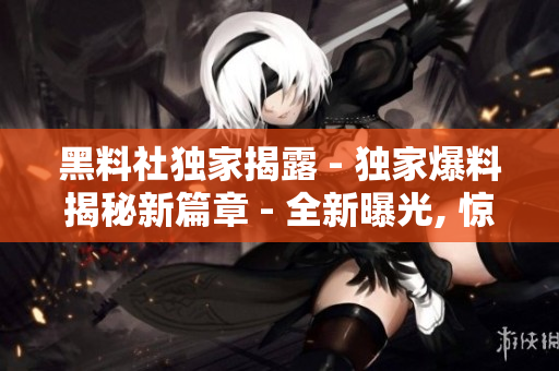 黑料社独家揭露 - 独家爆料揭秘新篇章 - 全新曝光, 惊人真相大揭秘