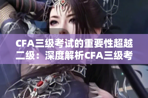 CFA三级考试的重要性超越二级：深度解析CFA三级考试的价值与挑战