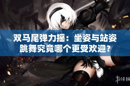 双马尾弹力摇：坐姿与站姿跳舞究竟哪个更受欢迎？