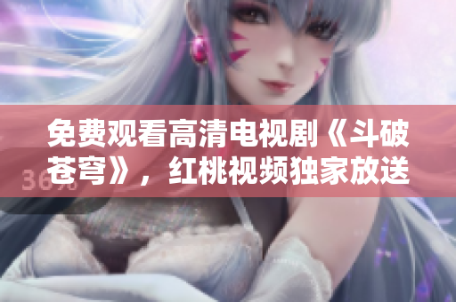 免费观看高清电视剧《斗破苍穹》，红桃视频独家放送，超清画质精彩不容错过