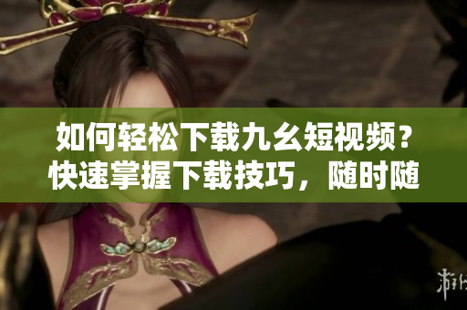 如何轻松下载九幺短视频？快速掌握下载技巧，随时随地观赏精彩内容！
