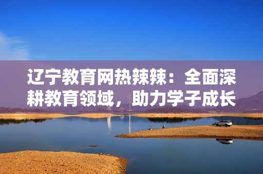 辽宁教育网热辣辣：全面深耕教育领域，助力学子成长