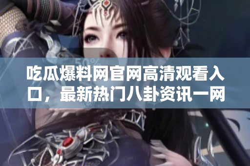 吃瓜爆料网官网高清观看入口，最新热门八卦资讯一网打尽