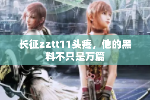 长征zztt11头疼，他的黑料不只是万篇
