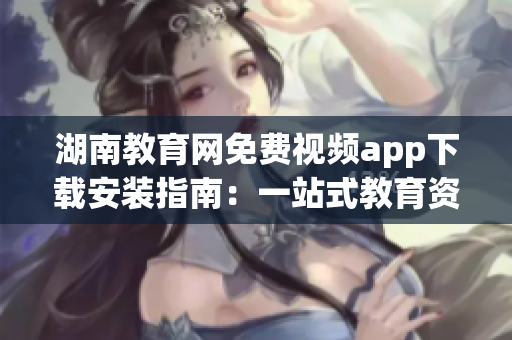 湖南教育网免费视频app下载安装指南：一站式教育资源尽情畅享