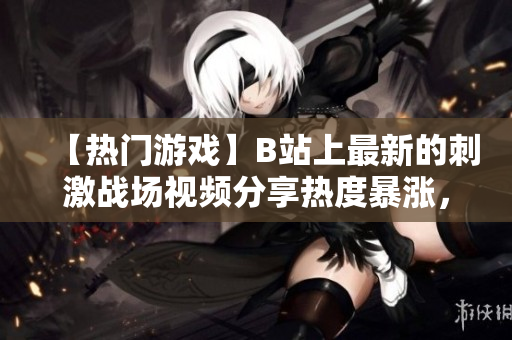 【热门游戏】B站上最新的刺激战场视频分享热度暴涨，层出不穷的高清解说与精彩战斗吸引观众眼球