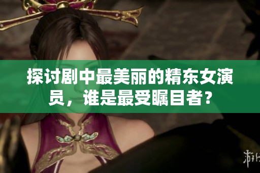 探讨剧中最美丽的精东女演员，谁是最受瞩目者？