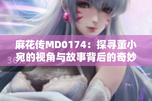 麻花传MD0174：探寻董小宛的视角与故事背后的奇妙世界