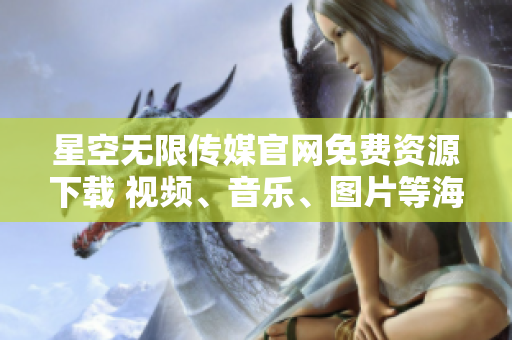 星空无限传媒官网免费资源下载 视频、音乐、图片等海量内容一网打尽