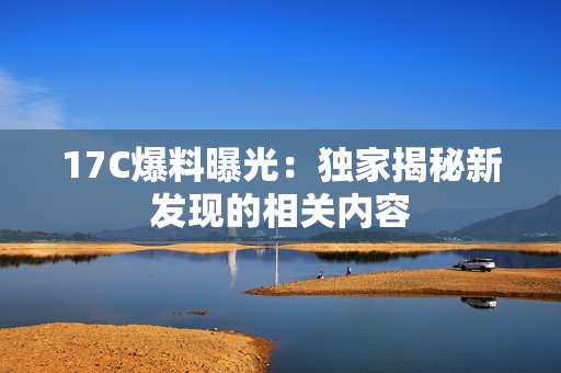 17C爆料曝光：独家揭秘新发现的相关内容