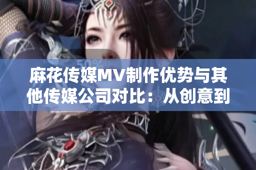 麻花传媒MV制作优势与其他传媒公司对比：从创意到执行全方位分析