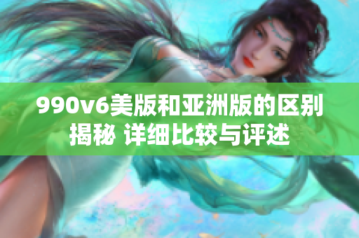 990v6美版和亚洲版的区别揭秘 详细比较与评述