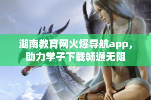 湖南教育网火爆导航app，助力学子下载畅通无阻