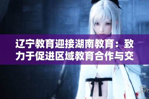 辽宁教育迎接湖南教育：致力于促进区域教育合作与交流