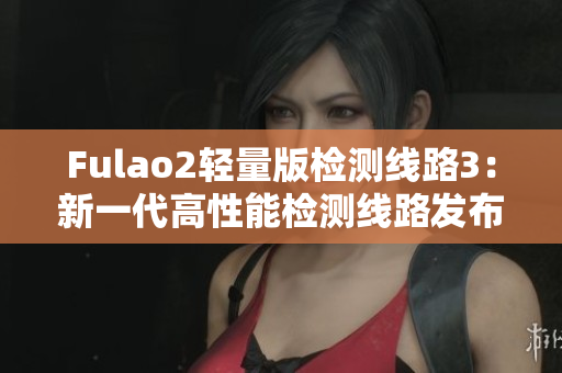 Fulao2轻量版检测线路3：新一代高性能检测线路发布，让您的体验更卓越