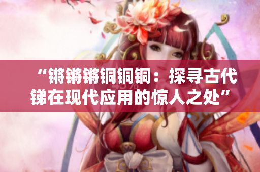 “锵锵锵铜铜铜：探寻古代锑在现代应用的惊人之处”