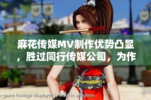 麻花传媒MV制作优势凸显，胜过同行传媒公司，为作品赋予独特魅力